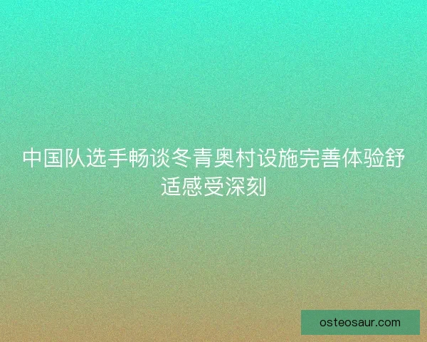 中国队选手畅谈冬青奥村设施完善体验舒适感受深刻