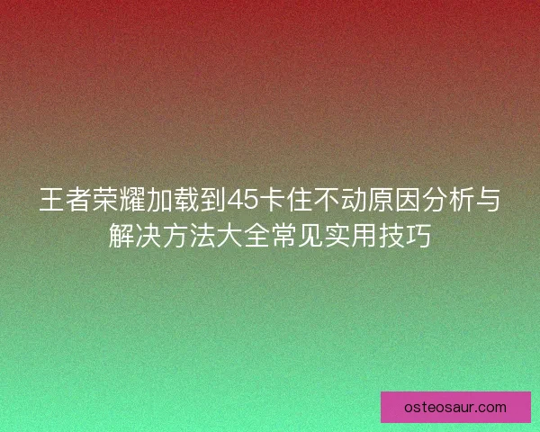 王者荣耀加载到45卡住不动原因分析与解决方法大全常见实用技巧
