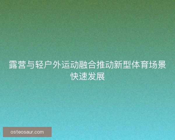 露营与轻户外运动融合推动新型体育场景快速发展