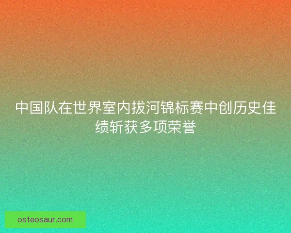 中国队在世界室内拔河锦标赛中创历史佳绩斩获多项荣誉 中国队在世界室内拔河锦标赛中创历史佳绩斩获多项荣誉
