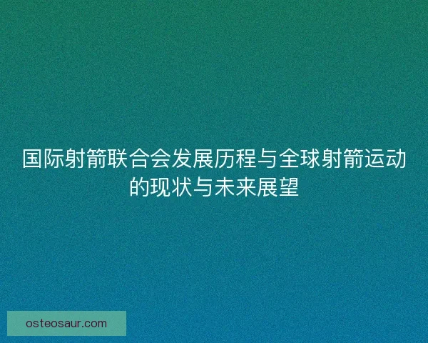 国际射箭联合会发展历程与全球射箭运动的现状与未来展望 国际射箭联合会发展历程与全球射箭运动的现状与未来展望