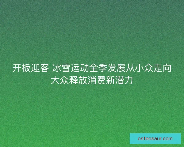 开板迎客 冰雪运动全季发展从小众走向大众释放消费新潜力 开板迎客 冰雪运动全季发展从小众走向大众释放消费新潜力