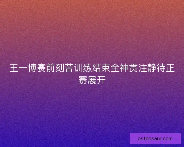 王一博赛前刻苦训练结束全神贯注静待正赛展开 王一博赛前刻苦训练结束全神贯注静待正赛展开
