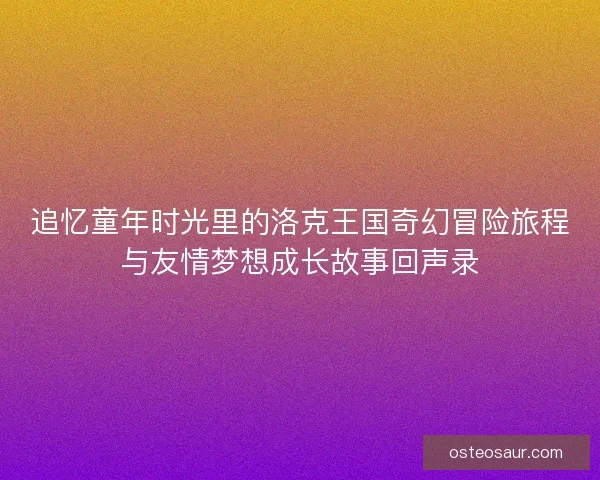 追忆童年时光里的洛克王国奇幻冒险旅程与友情梦想成长故事回声录 追忆童年时光里的洛克王国奇幻冒险旅程与友情梦想成长故事回声录
