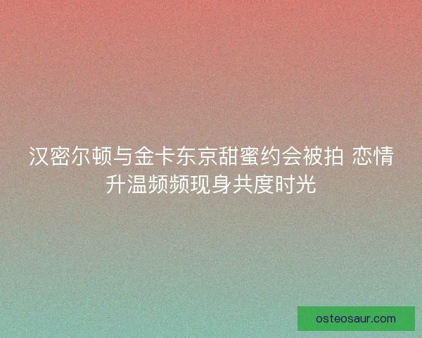 汉密尔顿与金卡东京甜蜜约会被拍 恋情升温频频现身共度时光 汉密尔顿与金卡东京甜蜜约会被拍 恋情升温频频现身共度时光
